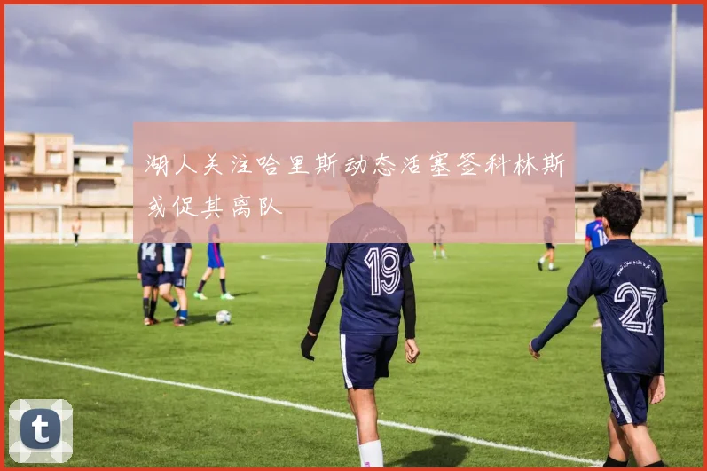 湖人关注哈里斯动态活塞签科林斯或促其离队