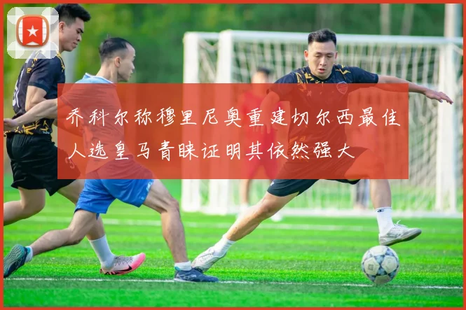 乔科尔称穆里尼奥重建切尔西最佳人选皇马青睐证明其依然强大