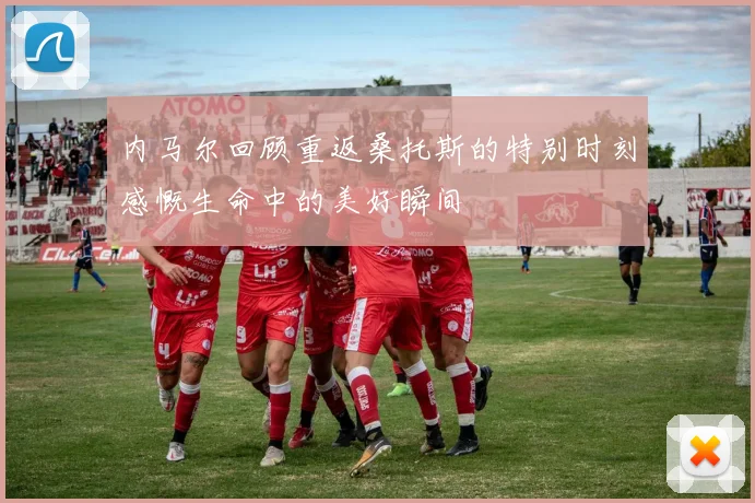 内马尔回顾重返桑托斯的特别时刻感慨生命中的美好瞬间